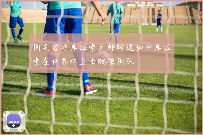 国足曾将库拉索主帅辞退如今库拉索在世界杯上击败德国队