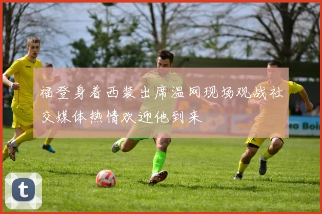 福登身着西装出席温网现场观战社交媒体热情欢迎他到来