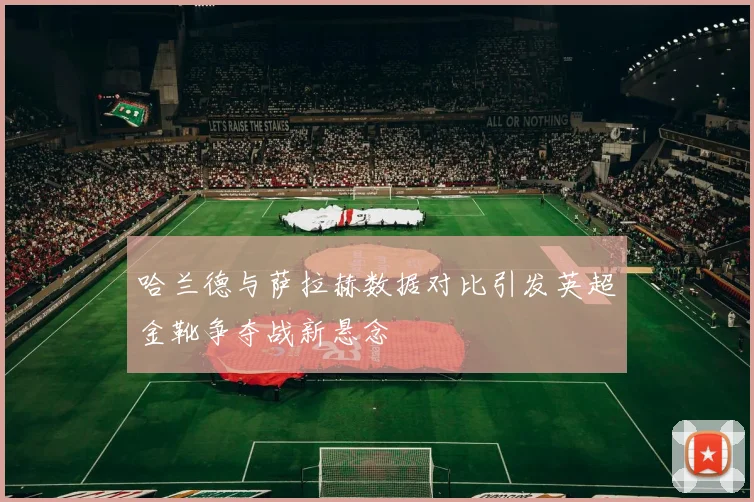 哈兰德与萨拉赫数据对比引发英超金靴争夺战新悬念