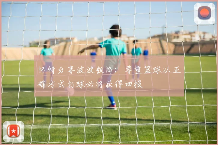 怀特分享波波教诲:尊重篮球以正确方式打球必将获得回报