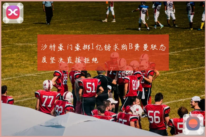 沙特豪门豪掷1亿镑求购B费曼联态度坚决直接拒绝