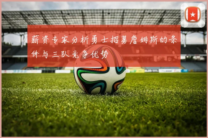 薪资专家分析勇士招募詹姆斯的条件与三队竞争优势