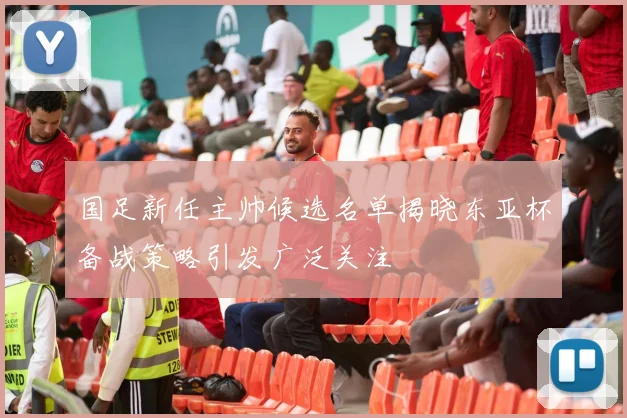 国足新任主帅候选名单揭晓东亚杯备战策略引发广泛关注