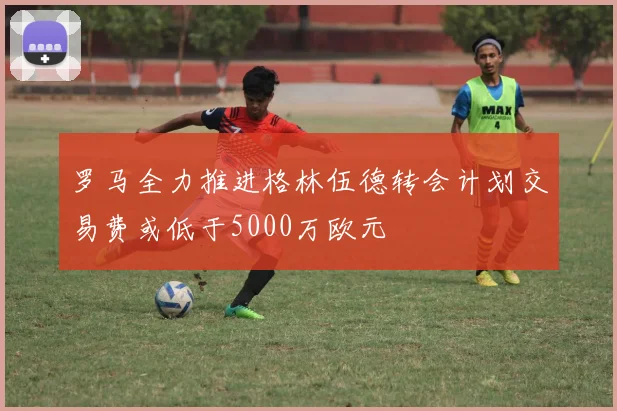罗马全力推进格林伍德转会计划交易费或低于5000万欧元