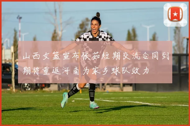 山西女篮宣布张茹短期交流合同到期将重返河南为家乡球队效力