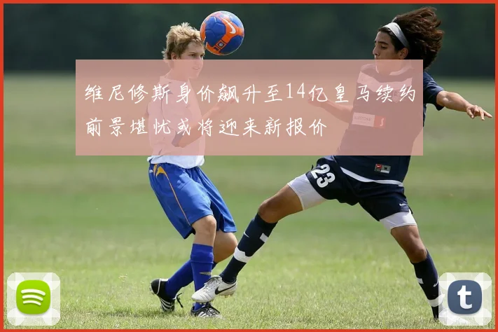 维尼修斯身价飙升至14亿皇马续约前景堪忧或将迎来新报价
