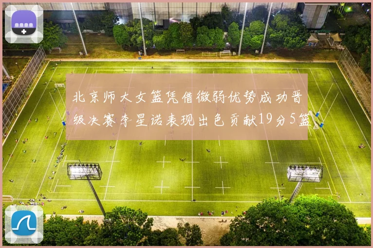 北京师大女篮凭借微弱优势成功晋级决赛李星诺表现出色贡献19分5篮板