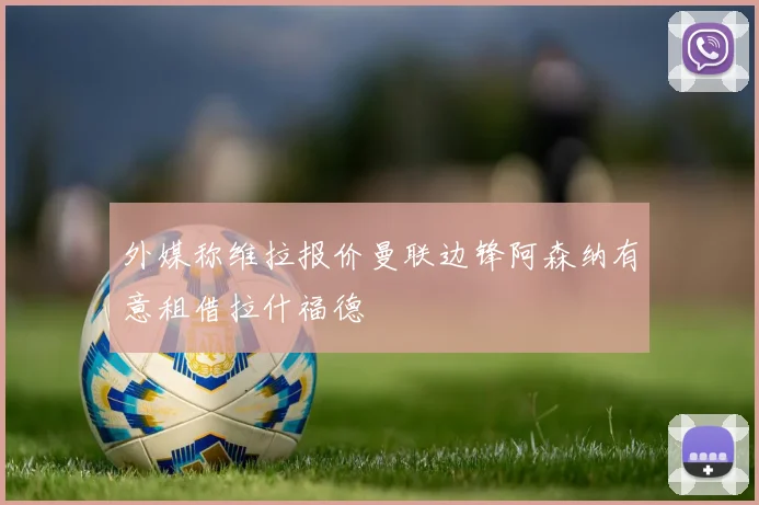 外媒称维拉报价曼联边锋阿森纳有意租借拉什福德
