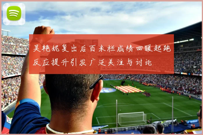 吴艳妮复出后百米栏成绩回暖起跑反应提升引发广泛关注与讨论