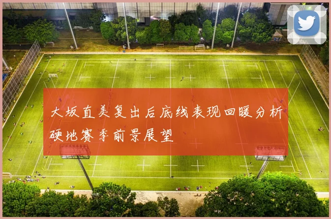 大坂直美复出后底线表现回暖分析硬地赛季前景展望