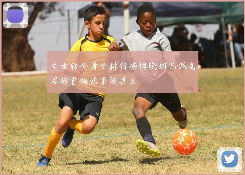 自由转会身价排行榜揭晓姆巴佩高居榜首梅西紧随其后