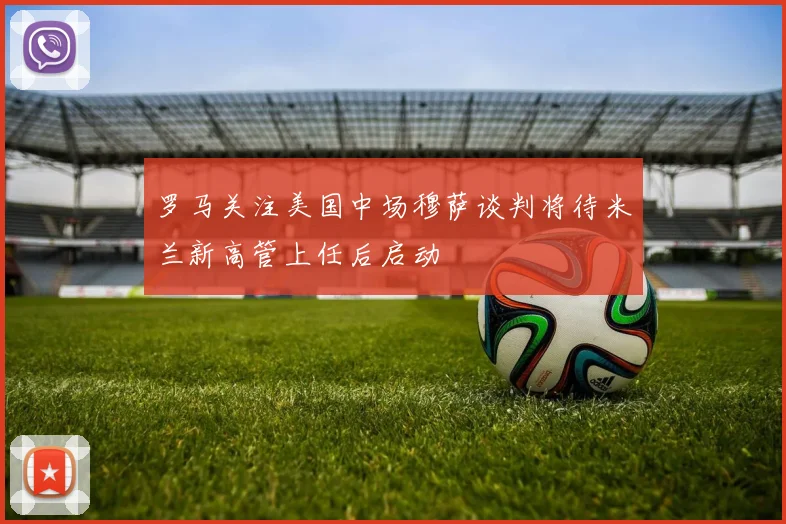 罗马关注美国中场穆萨谈判将待米兰新高管上任后启动