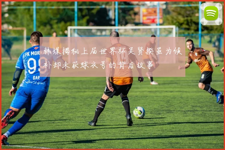韩媒揭秘上届世界杯吴贤揆虽为候补却未获球衣号的背后故事