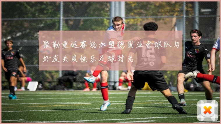 聚勒重返赛场加盟德国业余球队与好友共度快乐足球时光