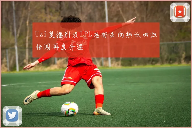 Uzi复播引发LPL老将去向热议回归传闻再度升温