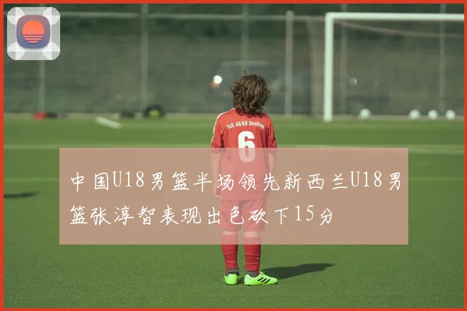 中国U18男篮半场领先新西兰U18男篮张淳智表现出色砍下15分