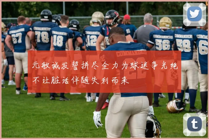 元敏诚发誓拼尽全力为球迷争光绝不让脏话伴随失利而来
