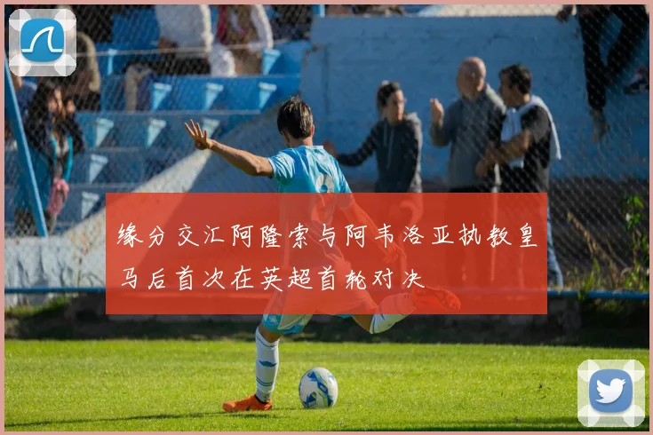 缘分交汇阿隆索与阿韦洛亚执教皇马后首次在英超首轮对决