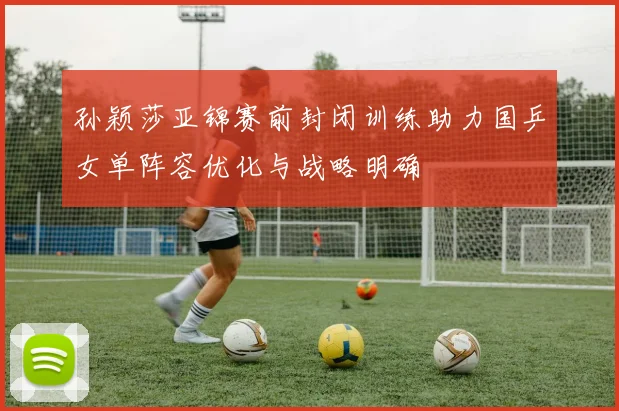 孙颖莎亚锦赛前封闭训练助力国乒女单阵容优化与战略明确