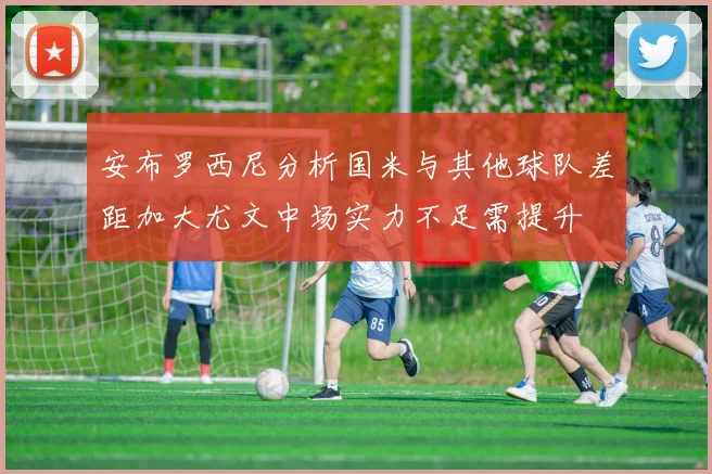 安布罗西尼分析国米与其他球队差距加大尤文中场实力不足需提升