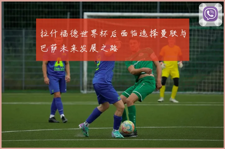 拉什福德世界杯后面临选择曼联与巴萨未来发展之路