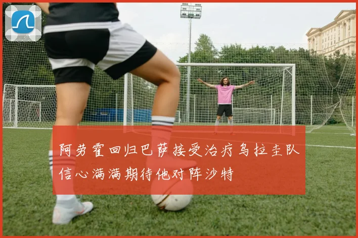 阿劳霍回归巴萨接受治疗乌拉圭队信心满满期待他对阵沙特